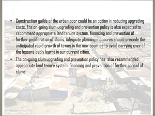 • Construction guilds of the urban poor could be an option in reducing upgrading
costs. The on-going slum upgrading and prevention policy is also expected to
recommend appropriate land tenure system, financing and prevention of
further proliferation of slums. Adequate planning measures should precede the
anticipated rapid growth of towns in the new counties to avoid carrying over of
the lessons badly learnt in our current cities.
• The on-going slum upgrading and prevention policy has also recommended
appropriate land tenure system, financing and prevention of further spread of
slums.
 