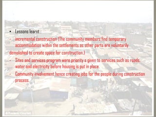 • Lessons learnt :
- incremental construction (The community members find temporary
accommodation within the settlements as other parts are voluntarily
demolished to create space for construction.)
- Sites and services program were priority s given to services such as roads,
water and electricity before housing is put in place.
- Community involvement hence creating jobs for the people during construction
process.
 