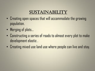 Sustainability
• Creating open spaces that will accommodate the growing
population.
• Merging of plots…
• Constructing a series of roads to almost every plot to make
development elastic .
• Creating mixed use land use where people can live and stay.
 
