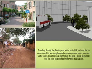 Travelling through the planning area with a local child, we found that he
remembered his way using landmarks such as people’s home, community
water points, churches, bars and the like. This gave a sense of intimacy
with the living neighborhood rather than its structure.
 