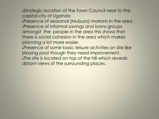 Strategic location of the Town Council near to the
capital city of Uganda
Presence of seasonal (Muburo) markets in the area .
Presence of informal savings and loans groups
amongst the people in the area this shows that
there is social cohesion in the area which makes
planning a lot more easier.
Presence of some basic leisure activities on site like
playing pool though they need improvement.
The site is located on top of the hill which reveals
distant views of the surrounding places.
 