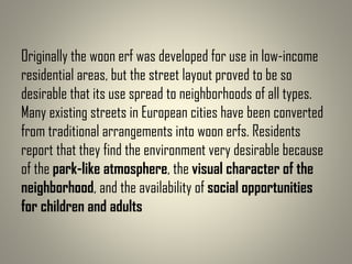Originally the woon erf was developed for use in low-income
residential areas, but the street layout proved to be so
desirable that its use spread to neighborhoods of all types.
Many existing streets in European cities have been converted
from traditional arrangements into woon erfs. Residents
report that they find the environment very desirable because
of the park-like atmosphere, the visual character of the
neighborhood, and the availability of social opportunities
for children and adults
 