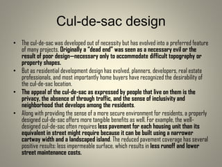 Cul-de-sac design
• The cul-de-sac was developed out of necessity but has evolved into a preferred feature
of many projects. Originally a “dead end” was seen as a necessary evil or the
result of poor design—necessary only to accommodate difficult topography or
property shapes.
• But as residential development design has evolved, planners, developers, real estate
professionals, and most importantly home buyers have recognized the desirability of
the cul-de-sac location.
• The appeal of the cul-de-sac as expressed by people that live on them is the
privacy, the absence of through traffic, and the sense of inclusivity and
neighborhood that develops among the residents.
• Along with providing the sense of a more secure environment for residents, a properly
designed cul-de-sac offers more tangible benefits as well. For example, the well-
designed cul-de-sac often requires less pavement for each housing unit than its
equivalent in street might require because it can be built using a narrower
cartway width and a landscaped island. The reduced pavement coverage has several
positive results: less impermeable surface, which results in less runoff and lower
street maintenance costs.
 