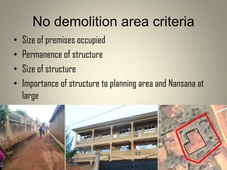 No demolition area criteria
• Size of premises occupied
• Permanence of structure
• Size of structure
• Importance of structure to planning area and Nansana at
large
 