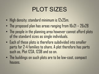 PLOT SIZES
• High density; standard minimum is 12x25m.
• The proposed plan has areas ranging from 16x21 – 26x28
• The people in the planning area however cannot afford plots
of the standard sizes as single individuals.
• Each of these plots is therefore subdivided into smaller
parts for 2-4 families to share. A plot therefore has parts
such as, Plot 123A, 123B and so on.
• The buildings on such plots are to be low-cost, compact
houses.
 