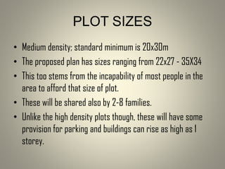 • Medium density; standard minimum is 20x30m
• The proposed plan has sizes ranging from 22x27 - 35X34
• This too stems from the incapability of most people in the
area to afford that size of plot.
• These will be shared also by 2-8 families.
• Unlike the high density plots though, these will have some
provision for parking and buildings can rise as high as 1
storey.
PLOT SIZES
 
