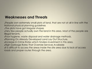 Weaknesses and Threats
People own extremely small plots of land, that are not at all in line with the
National physical planning guidelines
The plots have got irregular shapes
Very few people actually own the land in this area. Most of the people are
illegal tenants.
Poor hygiene, waste disposal and water drainage methods.
Planning On Already Developed Land Lay Out Structure.
Increase In Crime Rates which hinders investment in this area.
High Garbage Rates That Override Services Available
It is difficult to access the areas inside the site area due to lack of access
roads and proper routes through the area.
 