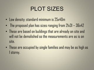 • Low density; standard minimum is 25x40m
• The proposed plan has sizes ranging from 21x31 – 36x42
• These are based on buildings that are already on site and
will not be demolished so the measurements are as is on
site.
• These are occupied by single families and may be as high as
1 storey.
PLOT SIZES
 