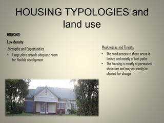HOUSING:
Low density
• Large plots provide adequate room
for flexible development
Strengths and Opportunities Weaknesses and Threats
• The road access to these areas is
limited and mostly of foot paths
• The housing is mostly of permanent
structure and may not easily be
cleared for change
HOUSING TYPOLOGIES and
land use
 