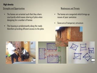 High density
Strengths and Opportunities Weaknesses and Threats
• The homes are oriented such that they share
courtyards which eases sharing of plots when
designing for a number of homes
• This housing is predominantly along the roads
therefore providing efficient access to the plots
• The homes are congested which brings up
issues of poor sanitation
• Some are of temporary structure
 