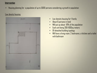 Intervention
Low density housing
• Low density housing for 1 family
• About 6 persons in total
• Will put up about 10% of the population
• Each unit being 200-1000sq meters
• Of detached building typology
• Will have a living room, 2 bedrooms, a kitchen and a toilet
with bathroom
• Housing planning for a population of up to 5000 persons considering a growth in population
 