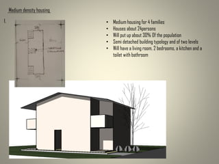 Medium density housing
• Medium housing for 4 families
• Houses about 24persons
• Will put up about 30% Of the population
• Semi detached building typology and of two levels
• Will have a living room, 2 bedrooms, a kitchen and a
toilet with bathroom
1.
 