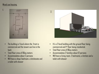 Mixed use housing
• The building is 1 level where the front is
commercial and the tenant can live in the
back
• Total floor area of 90sq meters
• Accommodates about 2 persons
• Will have a shop,1 bedroom, a kitchenate and
a toilet with shower
• It’s a 2 level building with the ground floor being
commercial and 1st floor being residential.
• Total floor area of 96sq meters
• Accommodates 2 families about 12 persons
• Will have a living room, 2 bedrooms, a kitchen and a
toilet with shower
1.
2.
 