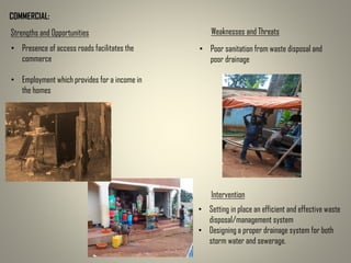 COMMERCIAL:
Strengths and Opportunities Weaknesses and Threats
• Presence of access roads facilitates the
commerce
• Employment which provides for a income in
the homes
• Poor sanitation from waste disposal and
poor drainage
Intervention
• Setting in place an efficient and effective waste
disposal/management system
• Designing a proper drainage system for both
storm water and sewerage.
 