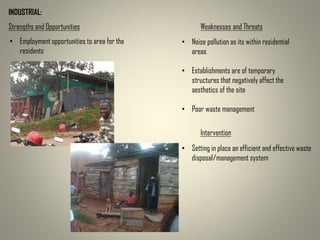 INDUSTRIAL:
Strengths and Opportunities Weaknesses and Threats
• Employment opportunities to area for the
residents
• Noise pollution as its within residential
areas
• Establishments are of temporary
structures that negatively affect the
aesthetics of the site
• Poor waste management
Intervention
• Setting in place an efficient and effective waste
disposal/management system
 