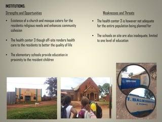 INSTITUTIONS:
Strengths and Opportunities Weaknesses and Threats
• Existence of a church and mosque caters for the
residents religious needs and enhances community
cohesion
• The health center 3 though off-site renders health
care to the residents to better the quality of life
• The elementary schools provide education in
proximity to the resident children
• The health center 3 is however not adequate
for the entire population being planned for
• The schools on site are also inadequate, limited
to one level of education
 