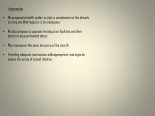 Intervention
• We proposed a health center on site to complement on the already
existing one that happens to be inadequate
• We also propose to upgrade the education facilities and their
structure to a permanent status
• Also improve on the state structure of the church
• Providing adequate road access with appropriate road signs to
ensure the safety of school children
 