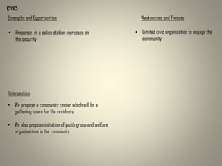 CIVIC:
Strengths and Opportunities Weaknesses and Threats
• Presence of a police station increases on
the security
• Limited civic organisation to engage the
community
Intervention
• We propose a community center which will be a
gathering space for the residents
• We also propose initiation of youth group and welfare
organisations in the community
 