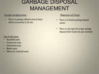 GARBAGE DISPOSAL
MANAGEMENT
Type of solid waste:
• Household waste
• Commercial waste
• Institutional waste
• Market waste
• Others incl. industrial waste
Strengths and Opportunities
• There is a garbage collection area at kiteezi
which is in proximity to the site
Weaknesses and Threats
• There is no function garbage disposal
system
• There is a dis regard for proper garbage
disposal which results into poor sanitation
 