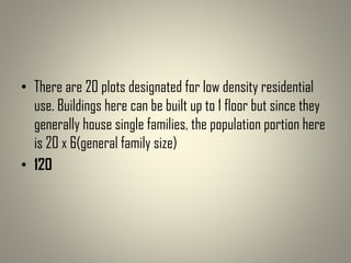 • There are 20 plots designated for low density residential
use. Buildings here can be built up to 1 floor but since they
generally house single families, the population portion here
is 20 x 6(general family size)
• 120
 