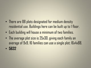 • There are 88 plots designated for medium density
residential use. Buildings here can be built up to 1 floor.
• Each building will house a minimum of two families.
• The average plot size is 25x30. giving each family an
average of 9x9, 16 families can use a single plot; 16x4x88.
• 5632
 