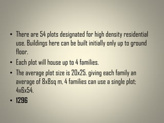 • There are 54 plots designated for high density residential
use. Buildings here can be built initially only up to ground
floor.
• Each plot will house up to 4 families.
• The average plot size is 20x25. giving each family an
average of 8x8sq m, 4 families can use a single plot;
4x6x54.
• 1296
 