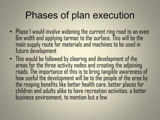 Phases of plan execution
• Phase 1 would involve widening the current ring road to an even
6m width and applying tarmac to the surface. This will be the
main supply route for materials and machines to be used in
future development
• This would be followed by clearing and development of the
areas for the three activity nodes and creating the adjoining
roads. The importance of this is to bring tangible awareness of
how useful the development will be to the people of the area by
the reaping benefits like better health care, better places for
children and adults alike to have recreation activities, a better
business environment, to mention but a few
 