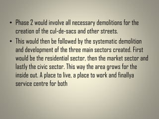 • Phase 2 would involve all necessary demolitions for the
creation of the cul-de-sacs and other streets.
• This would then be followed by the systematic demolition
and development of the three main sectors created. First
would be the residential sector, then the market sector and
lastly the civic sector. This way the area grows for the
inside out. A place to live, a place to work and finallya
service centre for both
 