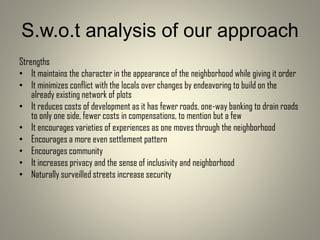 S.w.o.t analysis of our approach
Strengths
• It maintains the character in the appearance of the neighborhood while giving it order
• It minimizes conflict with the locals over changes by endeavoring to build on the
already existing network of plots
• It reduces costs of development as it has fewer roads, one-way banking to drain roads
to only one side, fewer costs in compensations, to mention but a few
• It encourages varieties of experiences as one moves through the neighborhood
• Encourages a more even settlement pattern
• Encourages community
• It increases privacy and the sense of inclusivity and neighborhood
• Naturally surveilled streets increase security
 