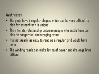 Weaknesses
• The plots have irregular shapes which can be very difficult to
plan for as each one is unique
• The intimate relationship between people who settle here can
also be dangerous, encouraging crime
• It is not nearly as easy to read as a regular grid would have
been
• The winding roads can make laying of power and drainage lines
difficult
 