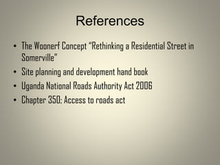 References
• The Woonerf Concept “Rethinking a Residential Street in
Somerville”
• Site planning and development hand book
• Uganda National Roads Authority Act 2006
• Chapter 350; Access to roads act
 