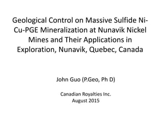Geological Control on Massive Sulfide Ni-
Cu-PGE Mineralization at Nunavik Nickel
Mines and Their Applications in
Exploration, Nunavik, Quebec, Canada
John Guo (P.Geo, Ph D)
Canadian Royalties Inc.
August 2015
 