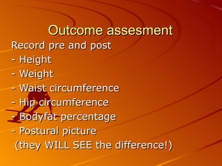 Outcome assesment Record pre and post  - Height  - Weight  - Waist circumference  - Hip circumference  - Bodyfat percentage  - Postural picture (they WILL SEE the difference!) 