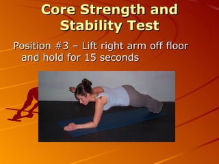 Core Strength and  Stability Test - overview - Determines current core strength and gauges progress over time  - Monitors the development of the abdominal, hip and lower back muscles  - Equipment needed:  flat surface, mat, watch - Analysis of the result is by comparing it with the results of previous tests  