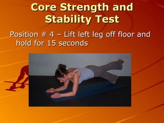 C S & S Test Protocol 1. Assume the basic plank position. Hold this position for 60 seconds  2. Lift your right arm off the ground. Hold this position for 15 seconds  3. Return your right arm to the ground and lift the left arm off the ground. Hold this position for 15 seconds  4. Return your left arm to the ground and lift the right leg off the ground. Hold this position for 15 seconds  5. Return your right leg to the ground and lift the left leg off the ground. Hold this position for 15 seconds  6. Return your left leg to ground and lift your right leg and left arm off the ground. Hold this position for 15 seconds.  7. Return your right leg and left arm to the ground and lift your left leg and right arm  off the ground. Hold this position for 15 seconds  8.Return to the basic plank position (elbows on the ground). Hold this position for 30 seconds 