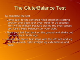 The Glute Balance Test - Objective - The objective of the Balance Test is to monitor the development of the athlete's balancing and centering skills.  - Equipment Needed – None. It is advisable to do this test barefoot. The appropriateness of proper fitting footwear can also be tested by comparing the athlete performing the test with and without footwear. - Conducting the Test – to score, circle to the level you complete. The balance test is a 3 minute test (1 ½ minutes each side) and is conducted as follows: 