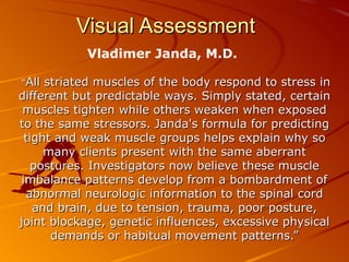 “ All striated muscles of the body respond to stress in different but predictable ways. Simply stated, certain muscles tighten while others weaken when exposed to the same stressors. Janda's formula for predicting tight and weak muscle groups helps explain why so many clients present with the same aberrant postures. Investigators now believe these muscle imbalance patterns develop from a bombardment of abnormal neurologic information to the spinal cord and brain, due to tension, trauma, poor posture, joint blockage, genetic influences, excessive physical demands or habitual movement patterns.” Visual Assessment Vladimer Janda, M.D. 