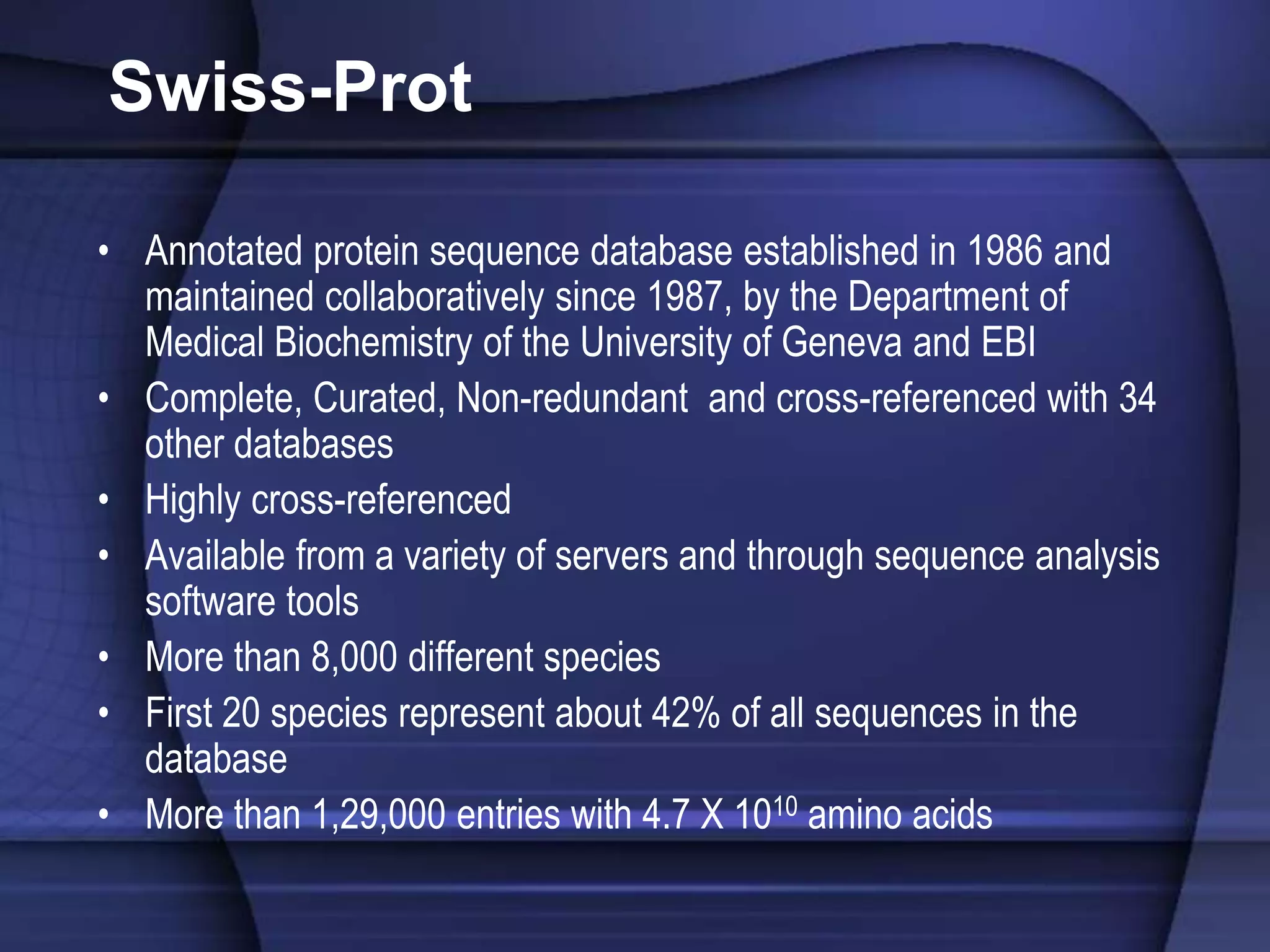 Swiss-Prot
• Annotated protein sequence database established in 1986 and
maintained collaboratively since 1987, by the Department of
Medical Biochemistry of the University of Geneva and EBI
• Complete, Curated, Non-redundant and cross-referenced with 34
other databases
• Highly cross-referenced
• Available from a variety of servers and through sequence analysis
software tools
• More than 8,000 different species
• First 20 species represent about 42% of all sequences in the
database
• More than 1,29,000 entries with 4.7 X 1010 amino acids
 
