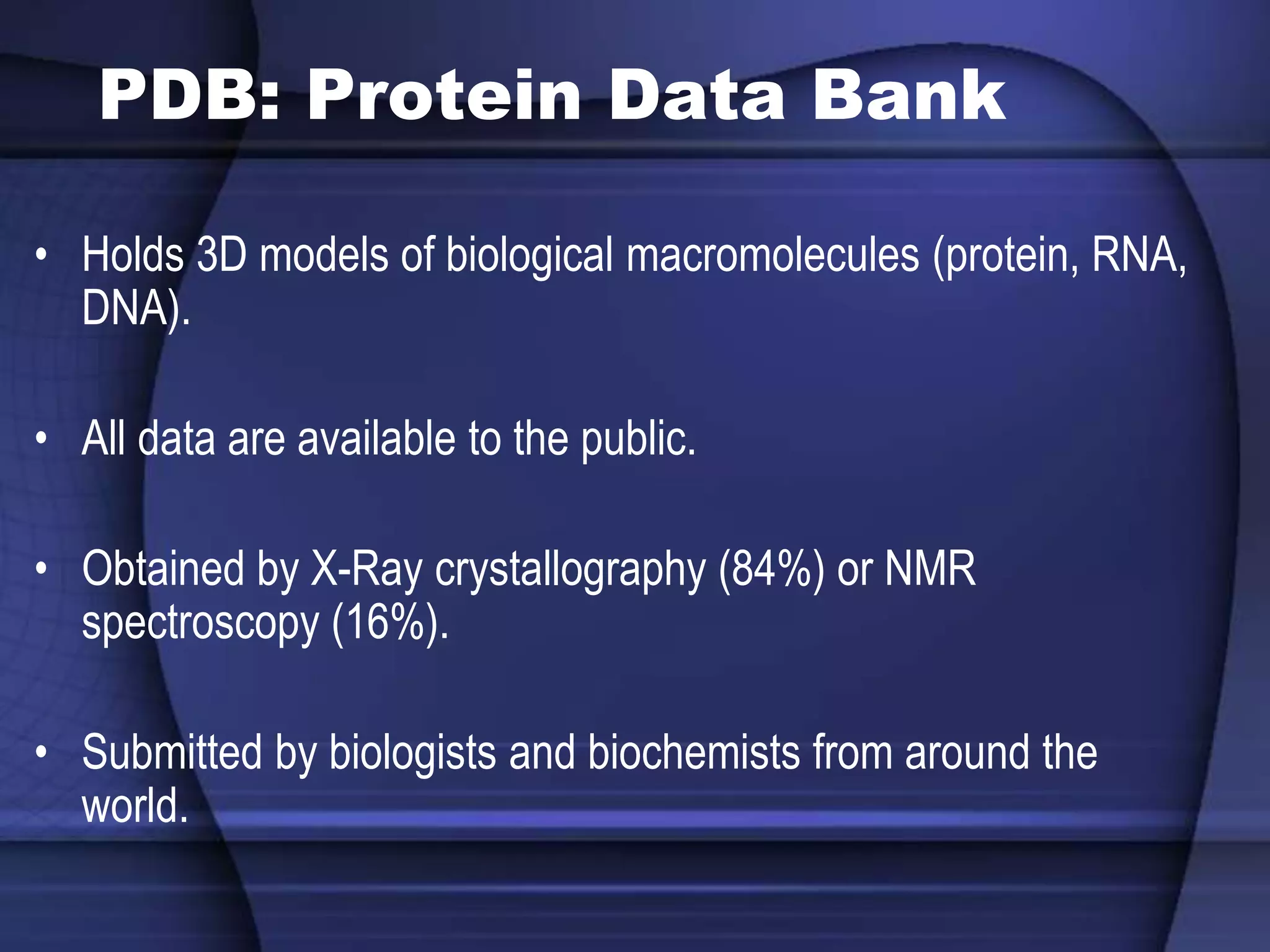 PDB: Protein Data Bank
• Holds 3D models of biological macromolecules (protein, RNA,
DNA).
• All data are available to the public.
• Obtained by X-Ray crystallography (84%) or NMR
spectroscopy (16%).
• Submitted by biologists and biochemists from around the
world.
 