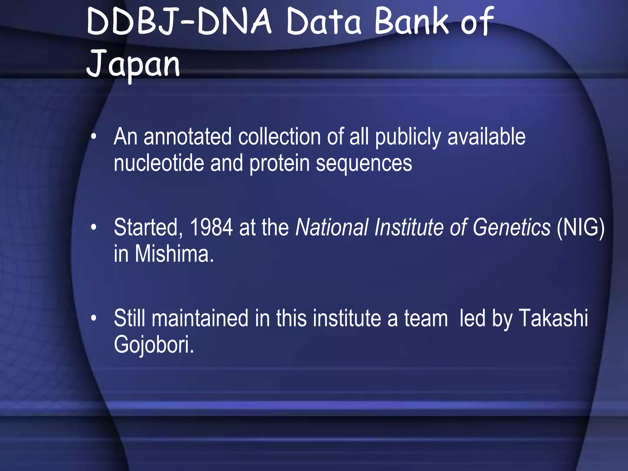 DDBJ–DNA Data Bank of
Japan
• An annotated collection of all publicly available
nucleotide and protein sequences
• Started, 1984 at the National Institute of Genetics (NIG)
in Mishima.
• Still maintained in this institute a team led by Takashi
Gojobori.
 
