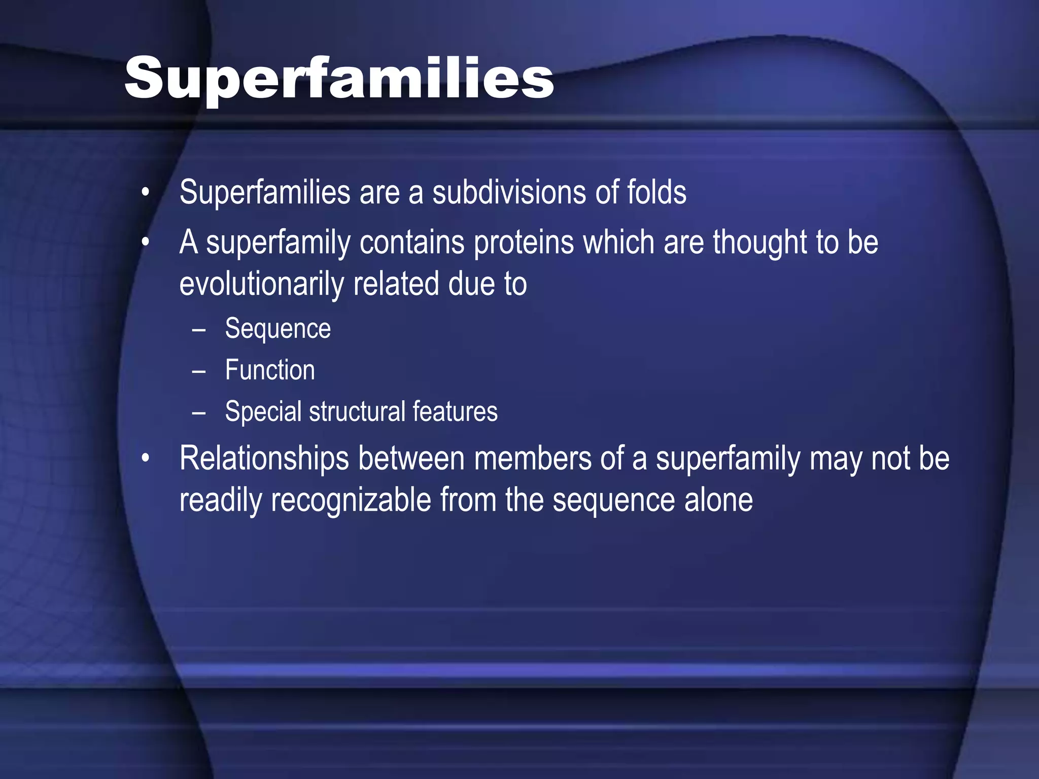 Superfamilies
• Superfamilies are a subdivisions of folds
• A superfamily contains proteins which are thought to be
evolutionarily related due to
– Sequence
– Function
– Special structural features
• Relationships between members of a superfamily may not be
readily recognizable from the sequence alone
 