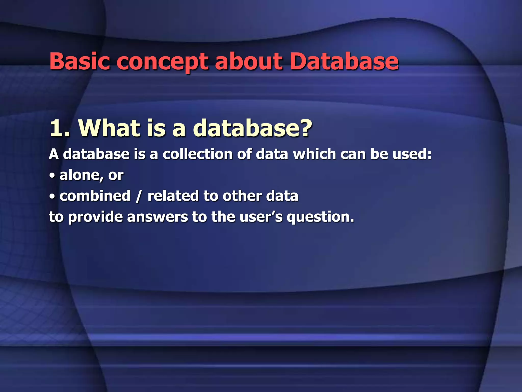 Basic concept about Database
1. What is a database?
A database is a collection of data which can be used:
• alone, or
• combined / related to other data
to provide answers to the user’s question.
 