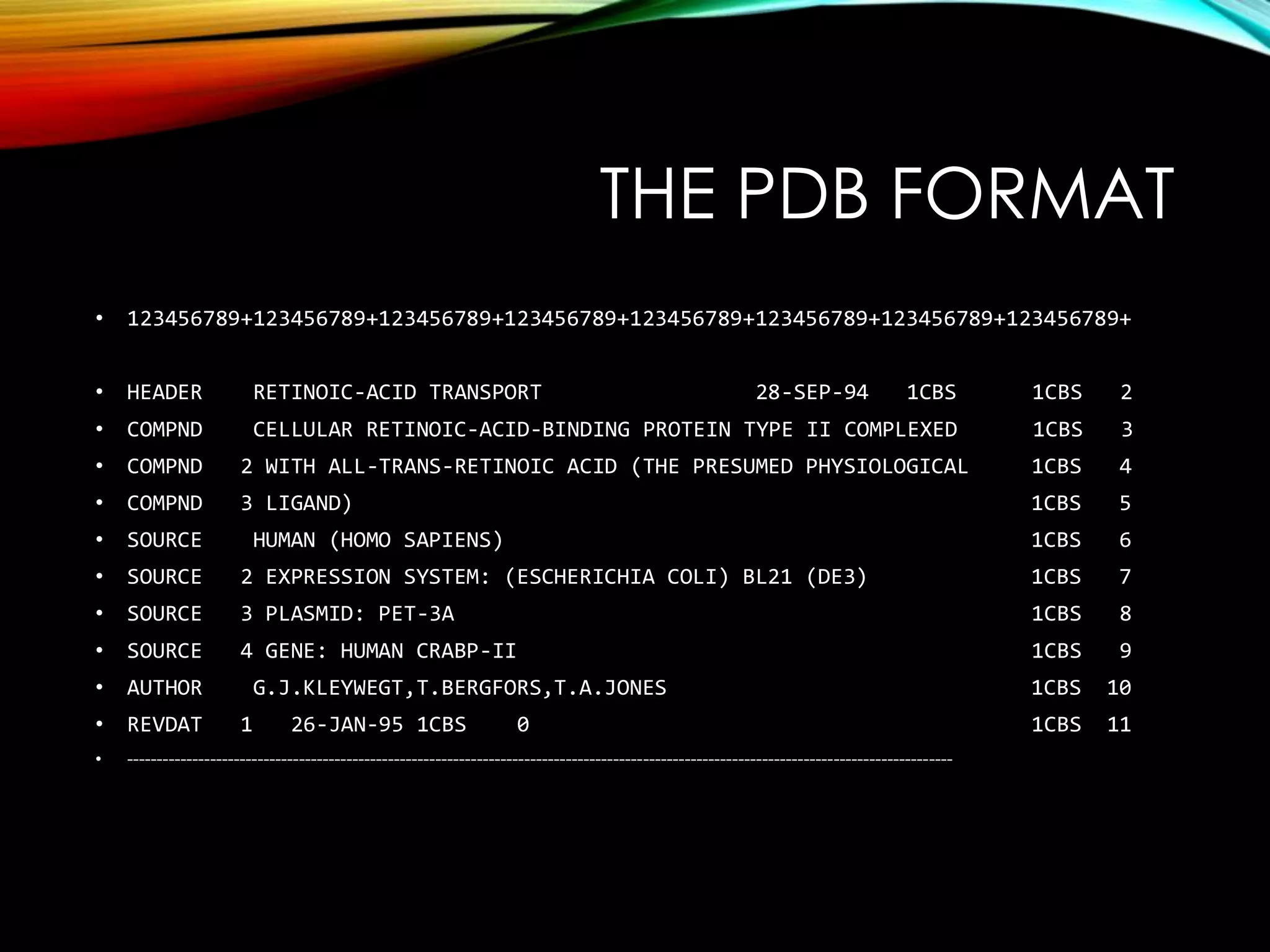 THE PDB FORMAT
• 123456789+123456789+123456789+123456789+123456789+123456789+123456789+123456789+
• HEADER RETINOIC-ACID TRANSPORT 28-SEP-94 1CBS 1CBS 2
• COMPND CELLULAR RETINOIC-ACID-BINDING PROTEIN TYPE II COMPLEXED 1CBS 3
• COMPND 2 WITH ALL-TRANS-RETINOIC ACID (THE PRESUMED PHYSIOLOGICAL 1CBS 4
• COMPND 3 LIGAND) 1CBS 5
• SOURCE HUMAN (HOMO SAPIENS) 1CBS 6
• SOURCE 2 EXPRESSION SYSTEM: (ESCHERICHIA COLI) BL21 (DE3) 1CBS 7
• SOURCE 3 PLASMID: PET-3A 1CBS 8
• SOURCE 4 GENE: HUMAN CRABP-II 1CBS 9
• AUTHOR G.J.KLEYWEGT,T.BERGFORS,T.A.JONES 1CBS 10
• REVDAT 1 26-JAN-95 1CBS 0 1CBS 11
• -------------------------------------------------------------------------------------------------------------------------------------------
 