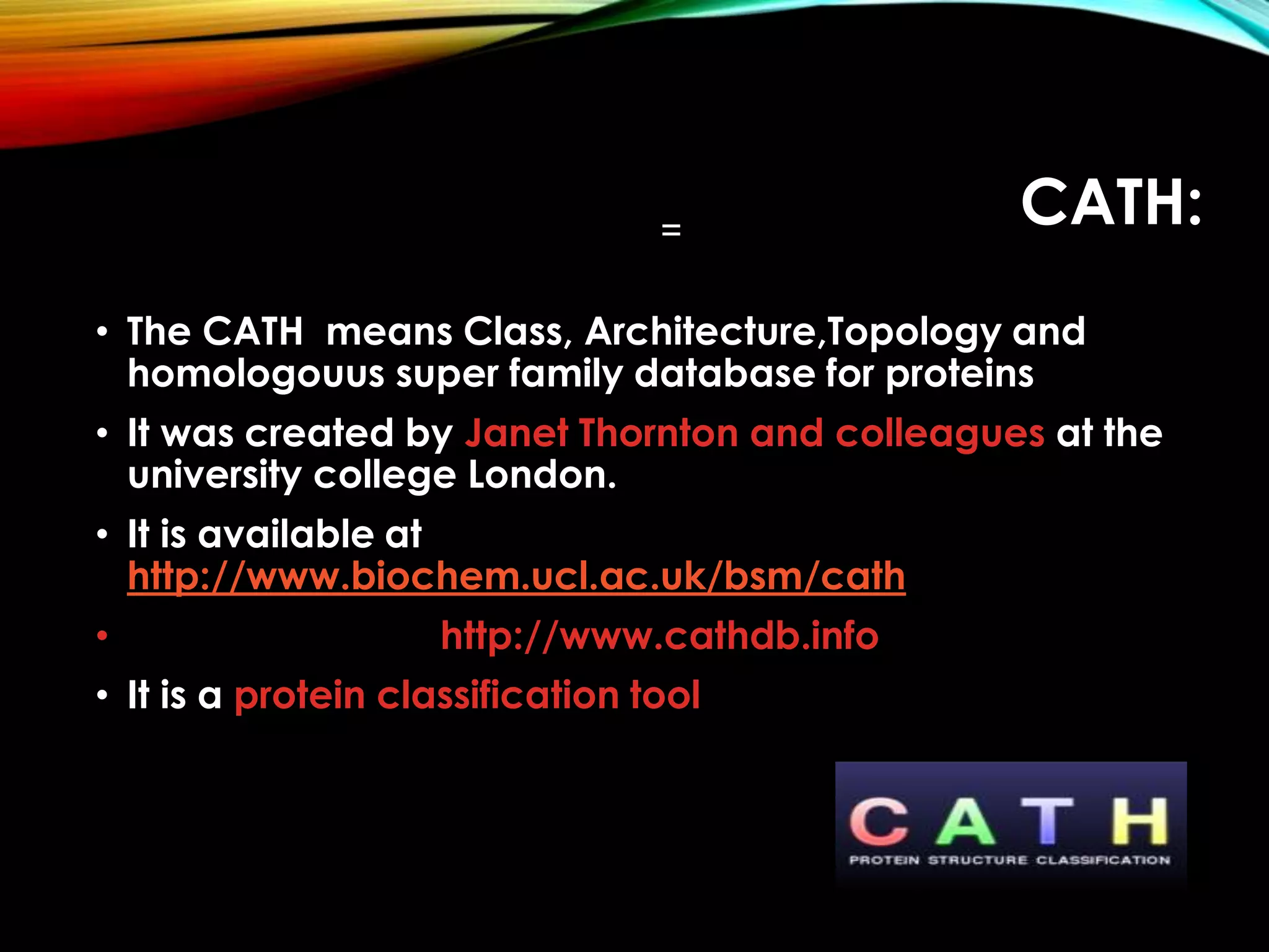 CATH:
• The CATH means Class, Architecture,Topology and
homologouus super family database for proteins
• It was created by Janet Thornton and colleagues at the
university college London.
• It is available at
http://www.biochem.ucl.ac.uk/bsm/cath
• http://www.cathdb.info
• It is a protein classification tool
 