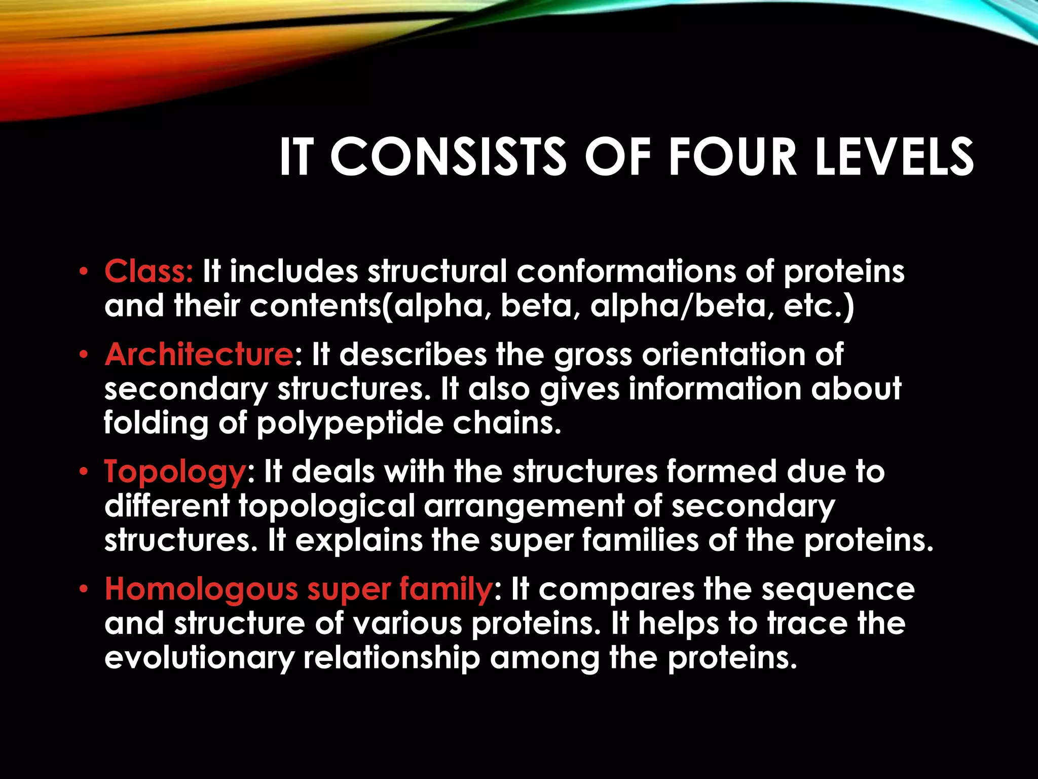 IT CONSISTS OF FOUR LEVELS
• Class: It includes structural conformations of proteins
and their contents(alpha, beta, alpha/beta, etc.)
• Architecture: It describes the gross orientation of
secondary structures. It also gives information about
folding of polypeptide chains.
• Topology: It deals with the structures formed due to
different topological arrangement of secondary
structures. It explains the super families of the proteins.
• Homologous super family: It compares the sequence
and structure of various proteins. It helps to trace the
evolutionary relationship among the proteins.
 