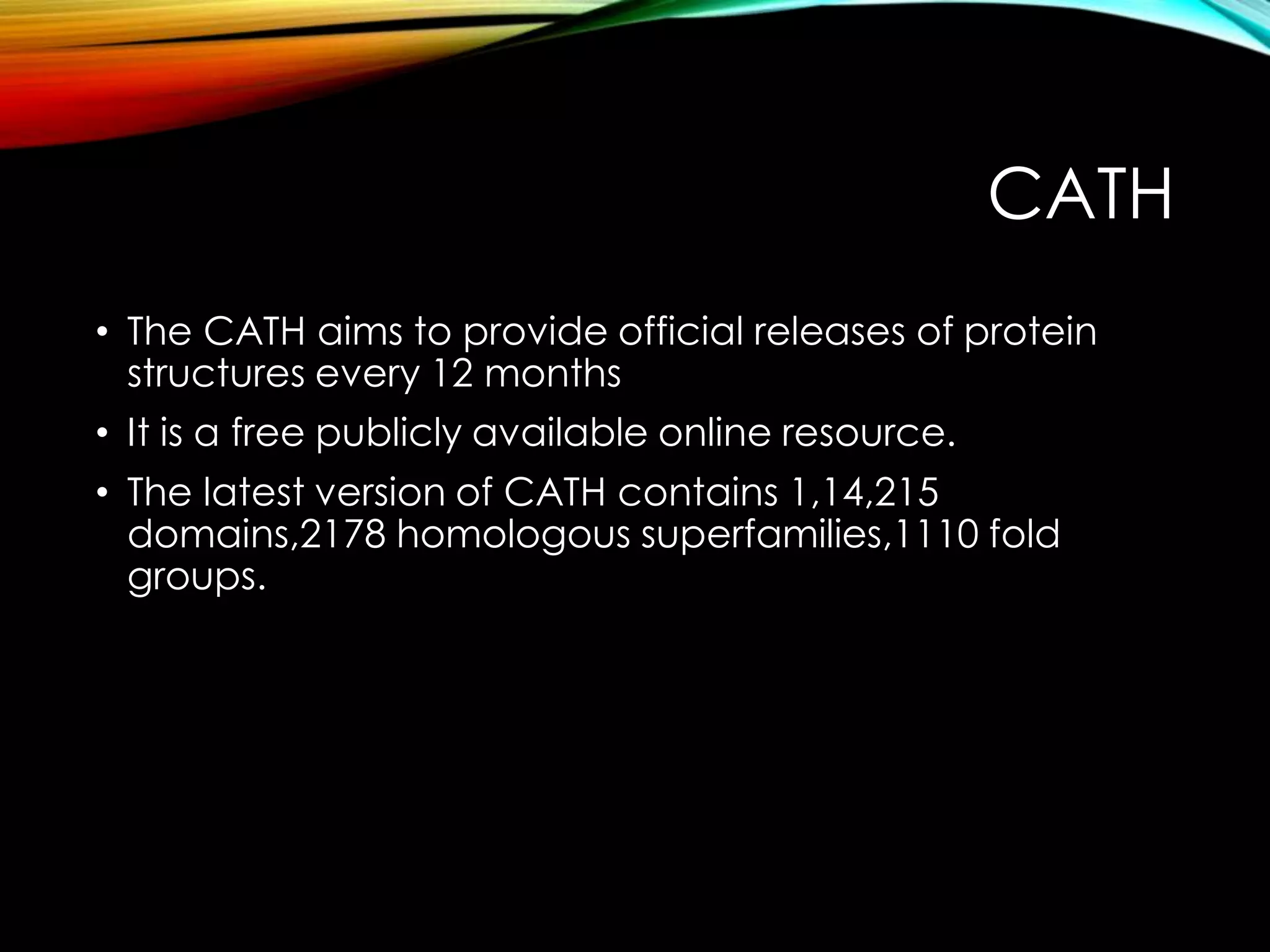 CATH
• The CATH aims to provide official releases of protein
structures every 12 months
• It is a free publicly available online resource.
• The latest version of CATH contains 1,14,215
domains,2178 homologous superfamilies,1110 fold
groups.
 