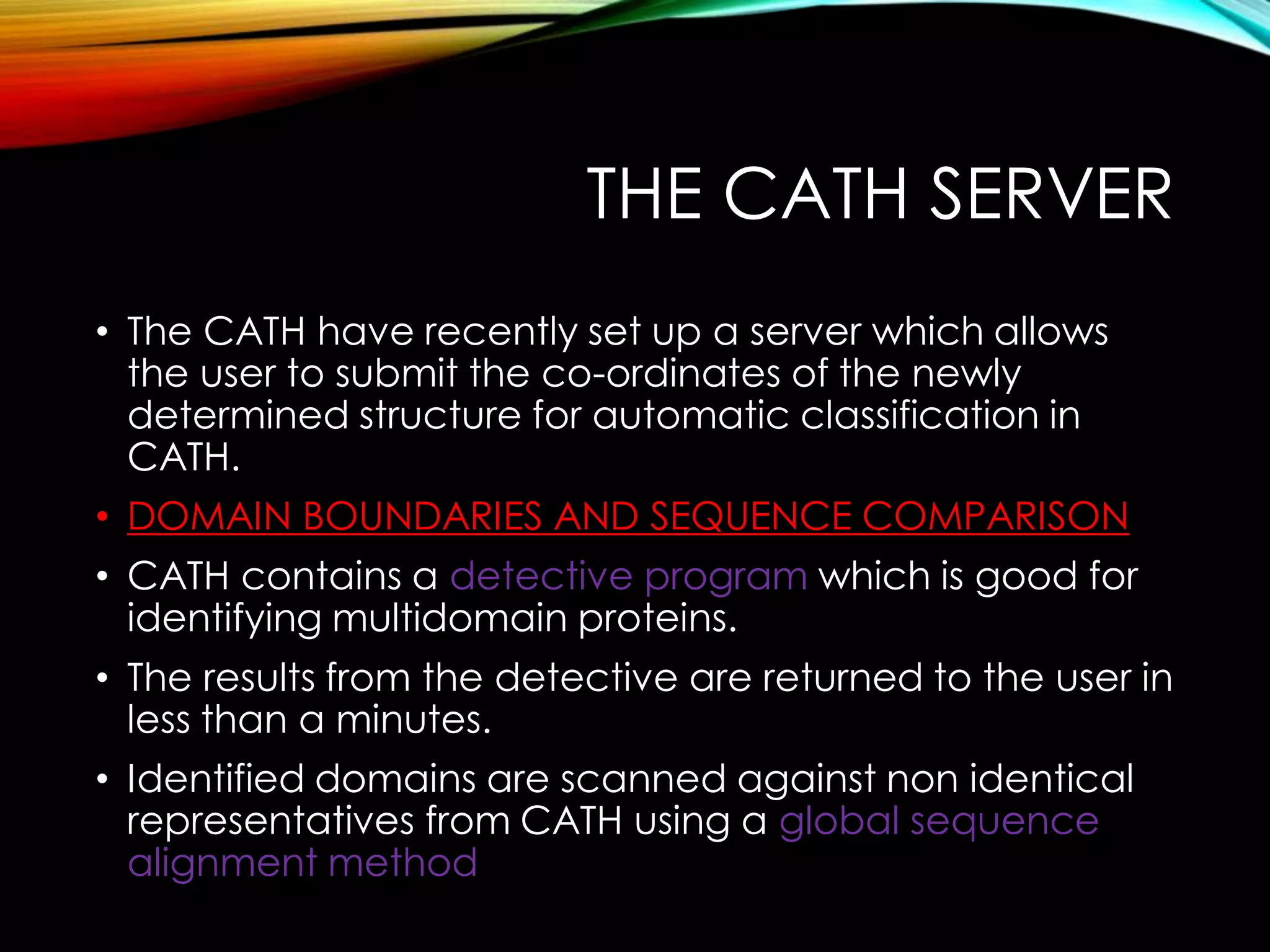 THE CATH SERVER
• The CATH have recently set up a server which allows
the user to submit the co-ordinates of the newly
determined structure for automatic classification in
CATH.
• DOMAIN BOUNDARIES AND SEQUENCE COMPARISON
• CATH contains a detective program which is good for
identifying multidomain proteins.
• The results from the detective are returned to the user in
less than a minutes.
• Identified domains are scanned against non identical
representatives from CATH using a global sequence
alignment method
 