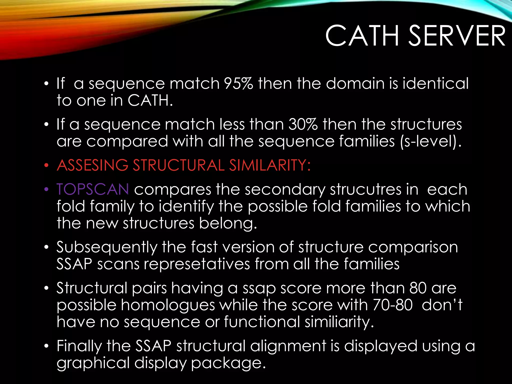 CATH SERVER
• If a sequence match 95% then the domain is identical
to one in CATH.
• If a sequence match less than 30% then the structures
are compared with all the sequence families (s-level).
• ASSESING STRUCTURAL SIMILARITY:
• TOPSCAN compares the secondary strucutres in each
fold family to identify the possible fold families to which
the new structures belong.
• Subsequently the fast version of structure comparison
SSAP scans represetatives from all the families
• Structural pairs having a ssap score more than 80 are
possible homologues while the score with 70-80 don’t
have no sequence or functional similiarity.
• Finally the SSAP structural alignment is displayed using a
graphical display package.
 