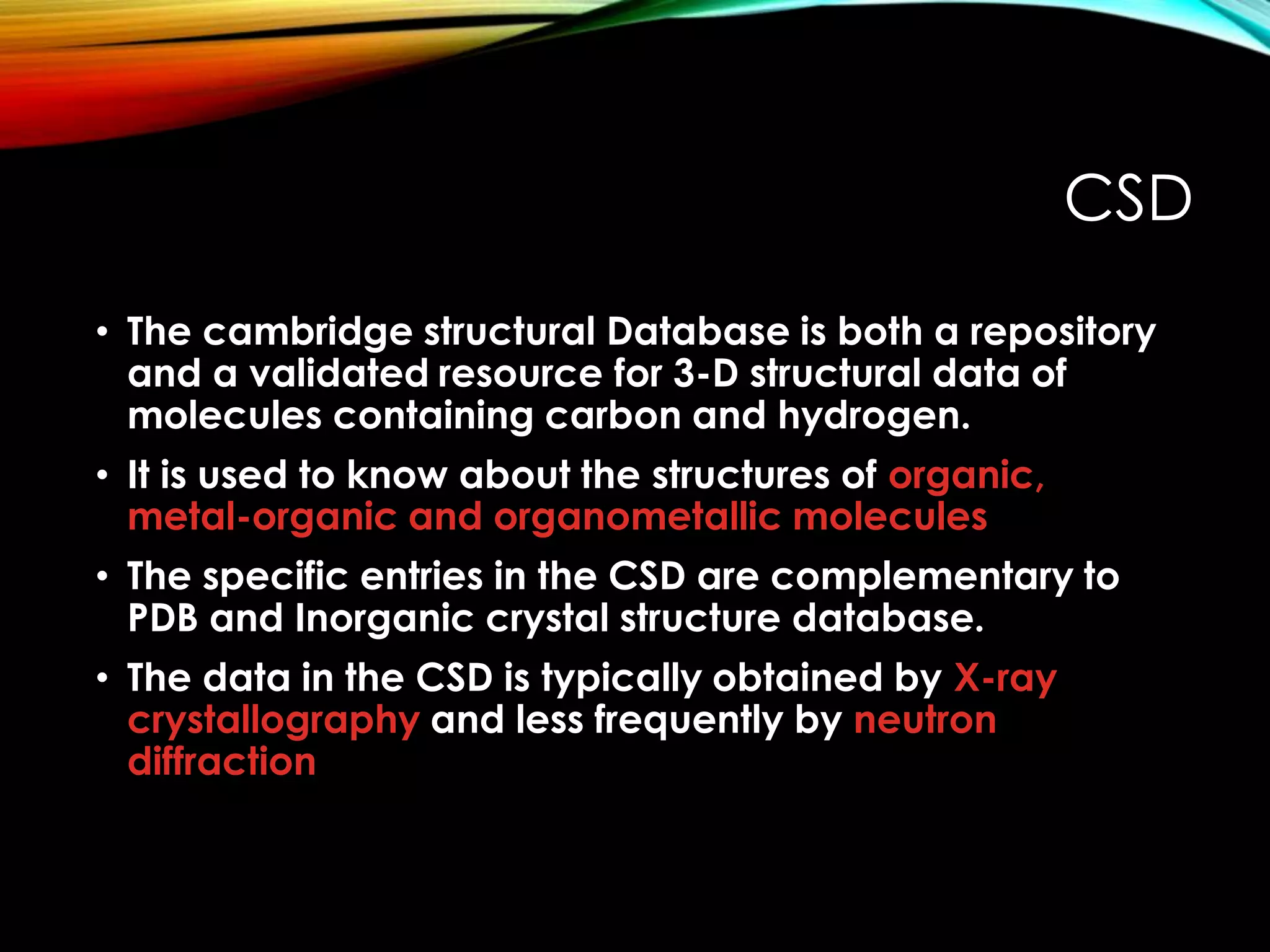 CSD
• The cambridge structural Database is both a repository
and a validated resource for 3-D structural data of
molecules containing carbon and hydrogen.
• It is used to know about the structures of organic,
metal-organic and organometallic molecules
• The specific entries in the CSD are complementary to
PDB and Inorganic crystal structure database.
• The data in the CSD is typically obtained by X-ray
crystallography and less frequently by neutron
diffraction
 