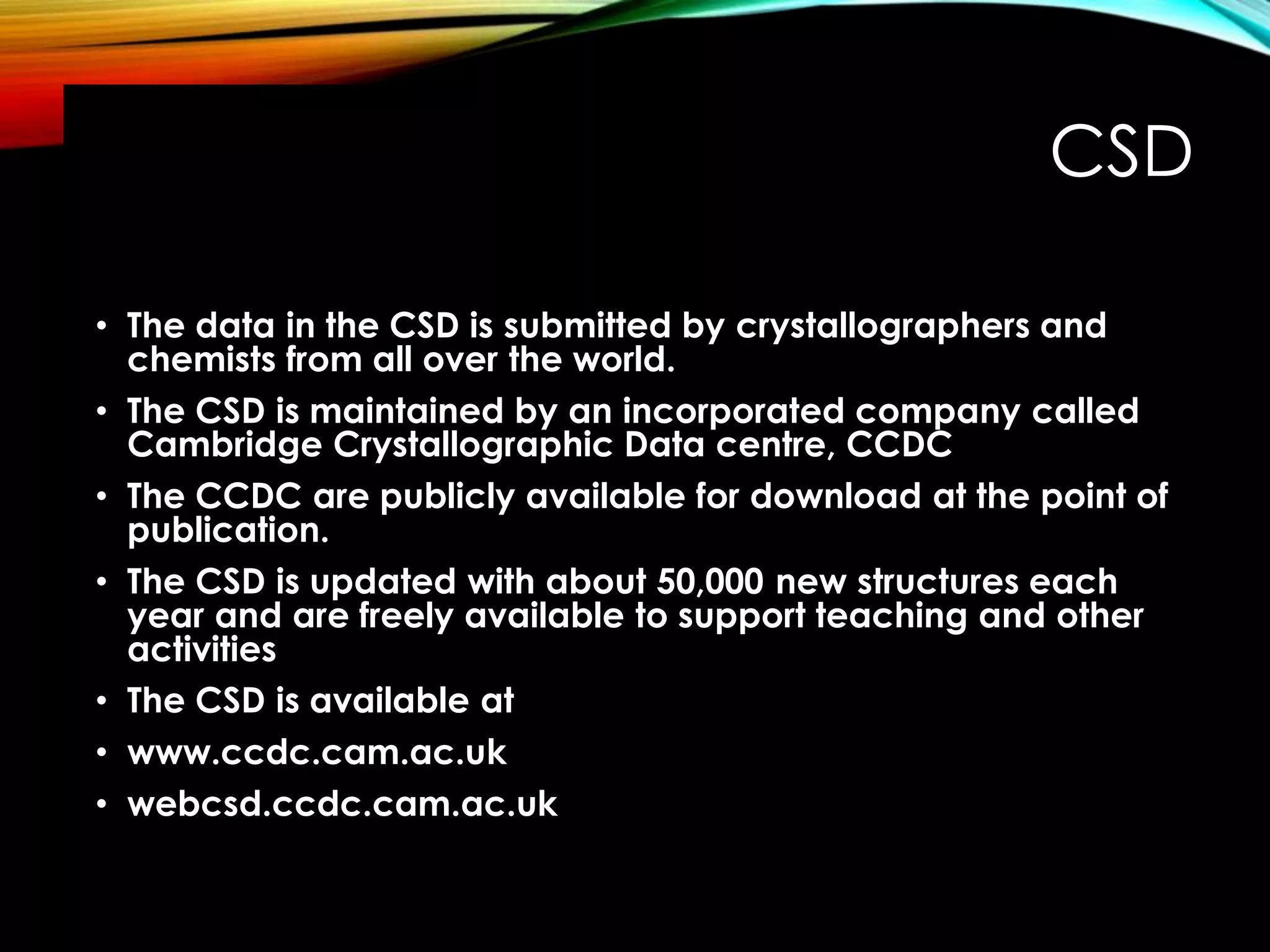 CSD
• The data in the CSD is submitted by crystallographers and
chemists from all over the world.
• The CSD is maintained by an incorporated company called
Cambridge Crystallographic Data centre, CCDC
• The CCDC are publicly available for download at the point of
publication.
• The CSD is updated with about 50,000 new structures each
year and are freely available to support teaching and other
activities
• The CSD is available at
• www.ccdc.cam.ac.uk
• webcsd.ccdc.cam.ac.uk
 